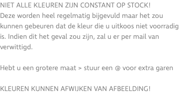 Niet alle kleuren zijn constant op stock! Deze worden heel regelmatig bijgevuld maar het zou kunnen gebeuren dat de kleur die u uitkoos niet voorradig is. Indien dit het geval zou zijn, zal u er per mail van verwittigd. Hebt u een grotere maat > stuur een @ voor extra garen KLEUREN KUNNEN AFWIJKEN VAN AFBEELDING!