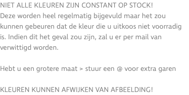 Niet alle kleuren zijn constant op stock! Deze worden heel regelmatig bijgevuld maar het zou kunnen gebeuren dat de kleur die u uitkoos niet voorradig is. Indien dit het geval zou zijn, zal u er per mail van verwittigd worden. Hebt u een grotere maat > stuur een @ voor extra garen KLEUREN KUNNEN AFWIJKEN VAN AFBEELDING!