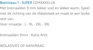 Breiniveau 1 : SUPER GEMAKKELIJK Met breinaalden 9 mm lekker snel en lekker warm. Speel met de richting van de ribbelsteek en maak er een leuke vest van. Voor +maatje : L - XL - 2XL - 3XL breinaalden 9mm - Katia Artic WOLADVIES OP AANVRAAG